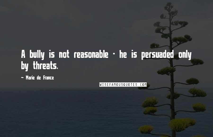 Marie De France Quotes: A bully is not reasonable - he is persuaded only by threats.