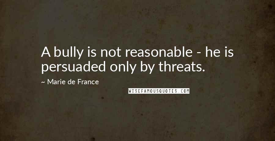 Marie De France Quotes: A bully is not reasonable - he is persuaded only by threats.