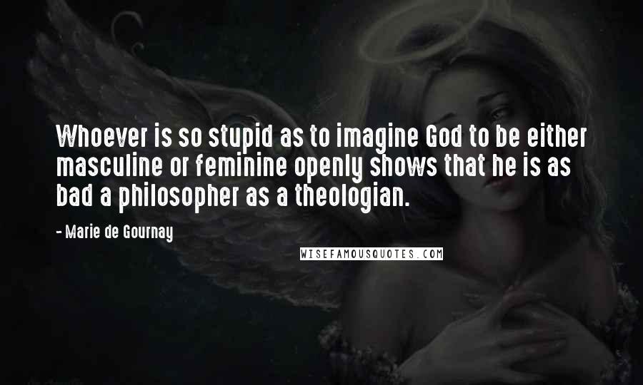 Marie De Gournay Quotes: Whoever is so stupid as to imagine God to be either masculine or feminine openly shows that he is as bad a philosopher as a theologian.