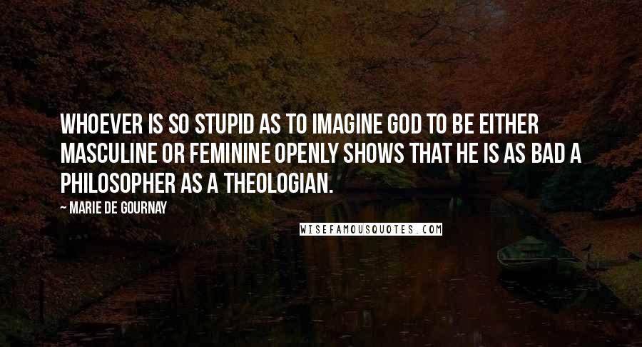 Marie De Gournay Quotes: Whoever is so stupid as to imagine God to be either masculine or feminine openly shows that he is as bad a philosopher as a theologian.