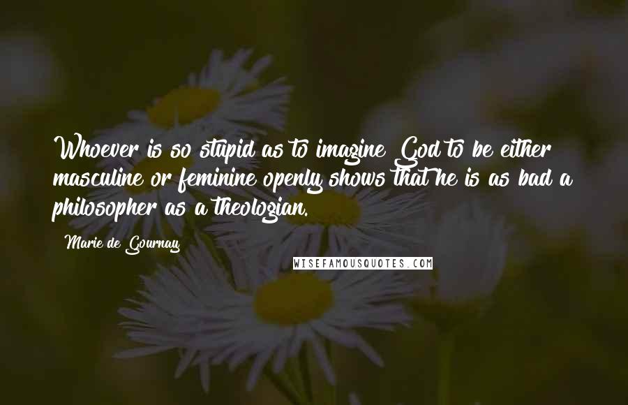 Marie De Gournay Quotes: Whoever is so stupid as to imagine God to be either masculine or feminine openly shows that he is as bad a philosopher as a theologian.