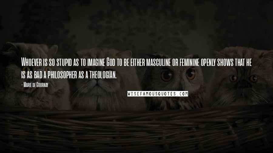 Marie De Gournay Quotes: Whoever is so stupid as to imagine God to be either masculine or feminine openly shows that he is as bad a philosopher as a theologian.