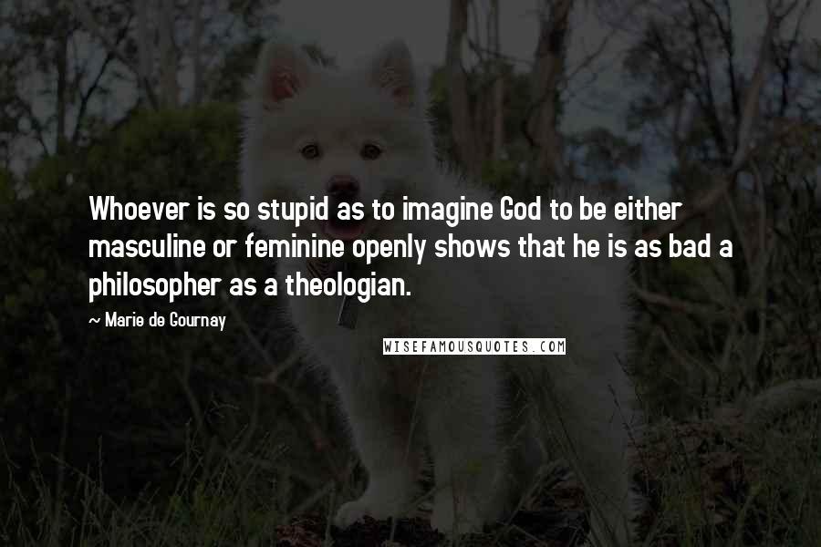 Marie De Gournay Quotes: Whoever is so stupid as to imagine God to be either masculine or feminine openly shows that he is as bad a philosopher as a theologian.