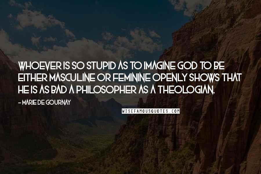 Marie De Gournay Quotes: Whoever is so stupid as to imagine God to be either masculine or feminine openly shows that he is as bad a philosopher as a theologian.