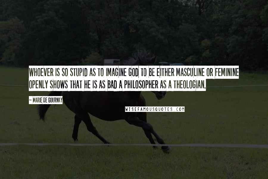 Marie De Gournay Quotes: Whoever is so stupid as to imagine God to be either masculine or feminine openly shows that he is as bad a philosopher as a theologian.