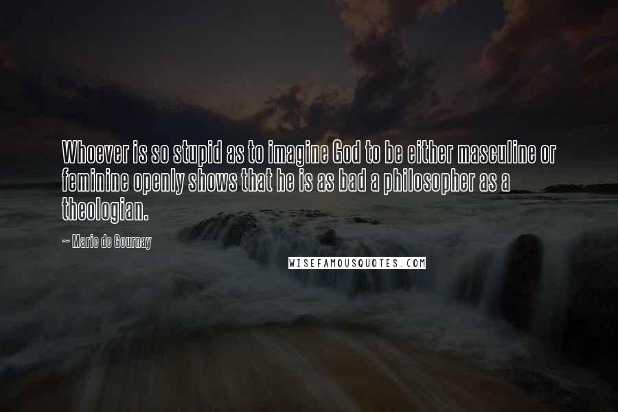 Marie De Gournay Quotes: Whoever is so stupid as to imagine God to be either masculine or feminine openly shows that he is as bad a philosopher as a theologian.