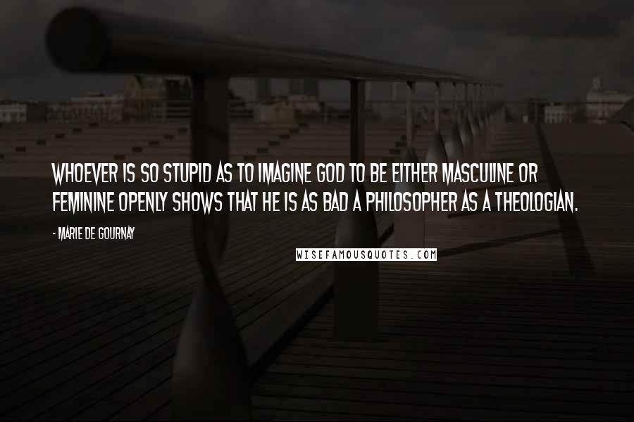 Marie De Gournay Quotes: Whoever is so stupid as to imagine God to be either masculine or feminine openly shows that he is as bad a philosopher as a theologian.