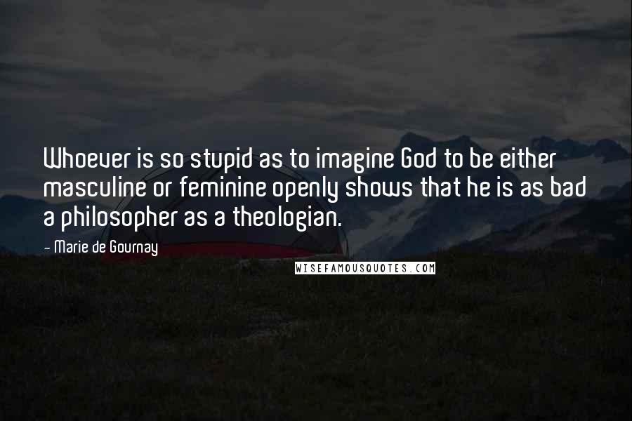 Marie De Gournay Quotes: Whoever is so stupid as to imagine God to be either masculine or feminine openly shows that he is as bad a philosopher as a theologian.