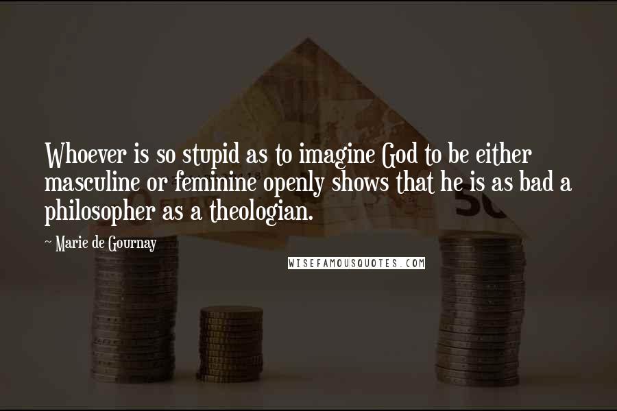 Marie De Gournay Quotes: Whoever is so stupid as to imagine God to be either masculine or feminine openly shows that he is as bad a philosopher as a theologian.