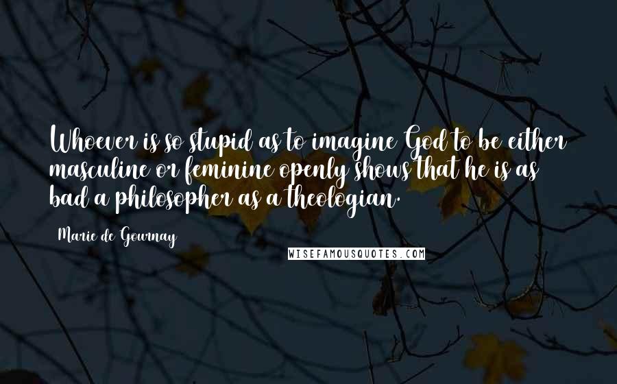 Marie De Gournay Quotes: Whoever is so stupid as to imagine God to be either masculine or feminine openly shows that he is as bad a philosopher as a theologian.