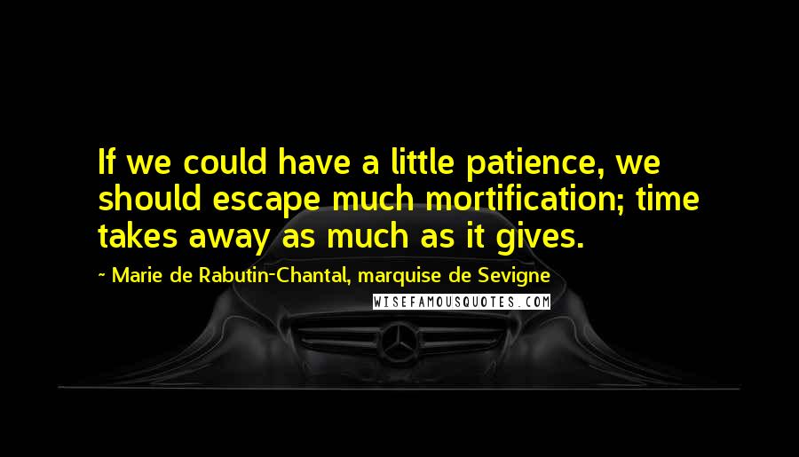 Marie De Rabutin-Chantal, Marquise De Sevigne Quotes: If we could have a little patience, we should escape much mortification; time takes away as much as it gives.