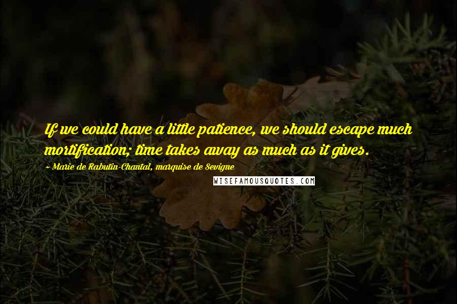 Marie De Rabutin-Chantal, Marquise De Sevigne Quotes: If we could have a little patience, we should escape much mortification; time takes away as much as it gives.