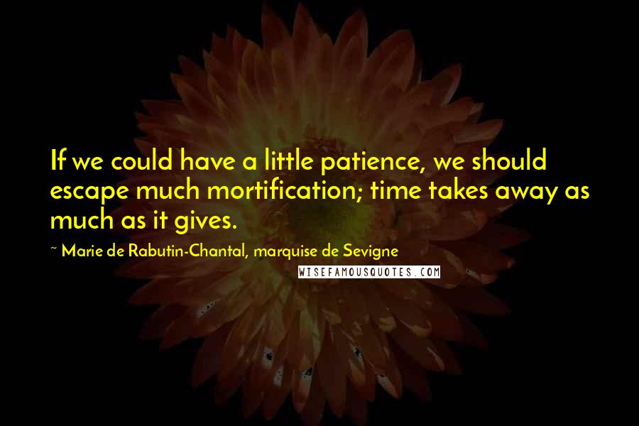 Marie De Rabutin-Chantal, Marquise De Sevigne Quotes: If we could have a little patience, we should escape much mortification; time takes away as much as it gives.