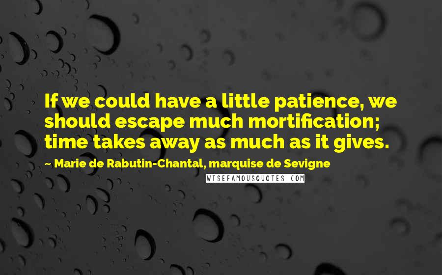 Marie De Rabutin-Chantal, Marquise De Sevigne Quotes: If we could have a little patience, we should escape much mortification; time takes away as much as it gives.