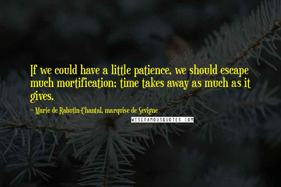 Marie De Rabutin-Chantal, Marquise De Sevigne Quotes: If we could have a little patience, we should escape much mortification; time takes away as much as it gives.