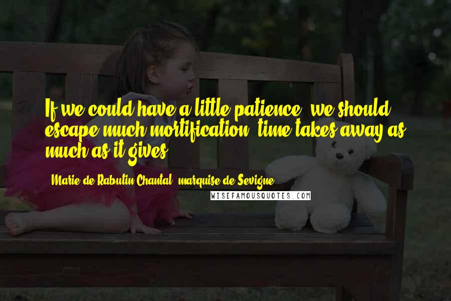 Marie De Rabutin-Chantal, Marquise De Sevigne Quotes: If we could have a little patience, we should escape much mortification; time takes away as much as it gives.