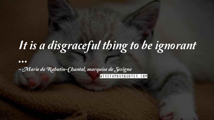 Marie De Rabutin-Chantal, Marquise De Sevigne Quotes: It is a disgraceful thing to be ignorant ...