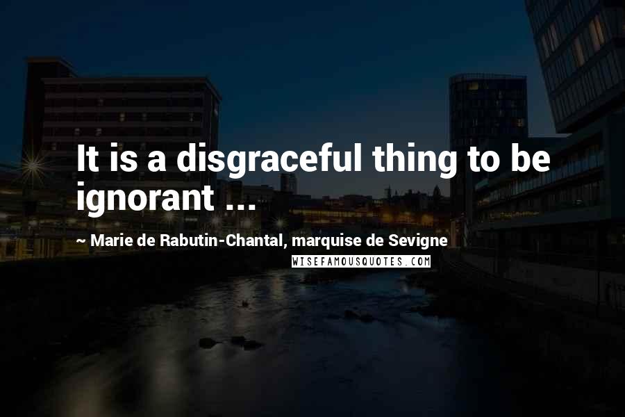 Marie De Rabutin-Chantal, Marquise De Sevigne Quotes: It is a disgraceful thing to be ignorant ...
