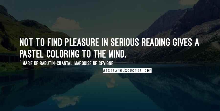 Marie De Rabutin-Chantal, Marquise De Sevigne Quotes: Not to find pleasure in serious reading gives a pastel coloring to the mind.