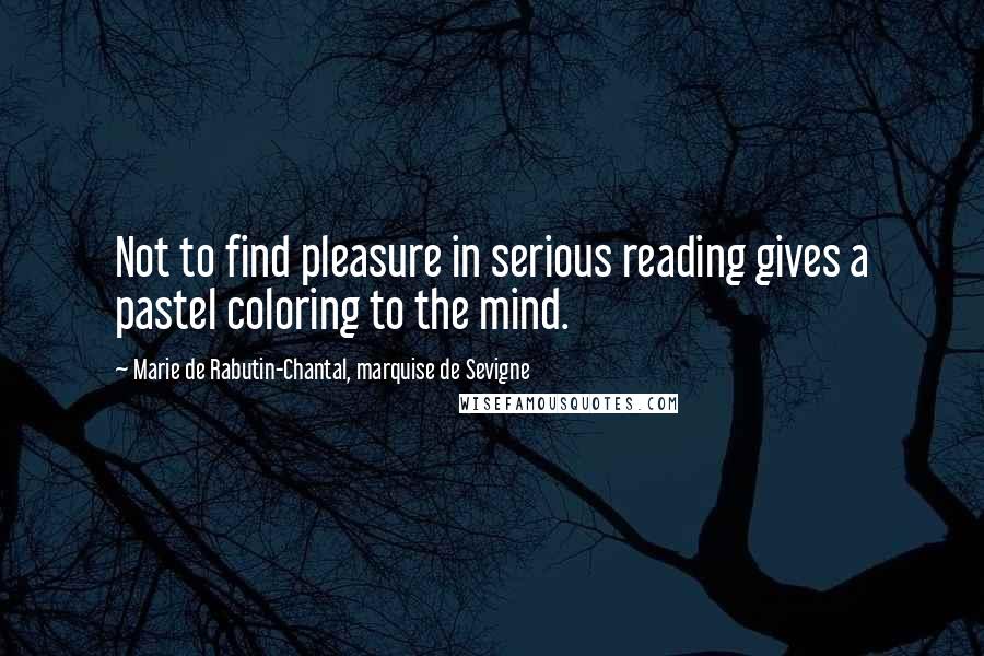 Marie De Rabutin-Chantal, Marquise De Sevigne Quotes: Not to find pleasure in serious reading gives a pastel coloring to the mind.