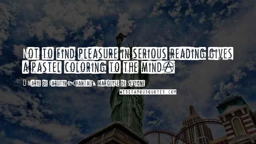 Marie De Rabutin-Chantal, Marquise De Sevigne Quotes: Not to find pleasure in serious reading gives a pastel coloring to the mind.