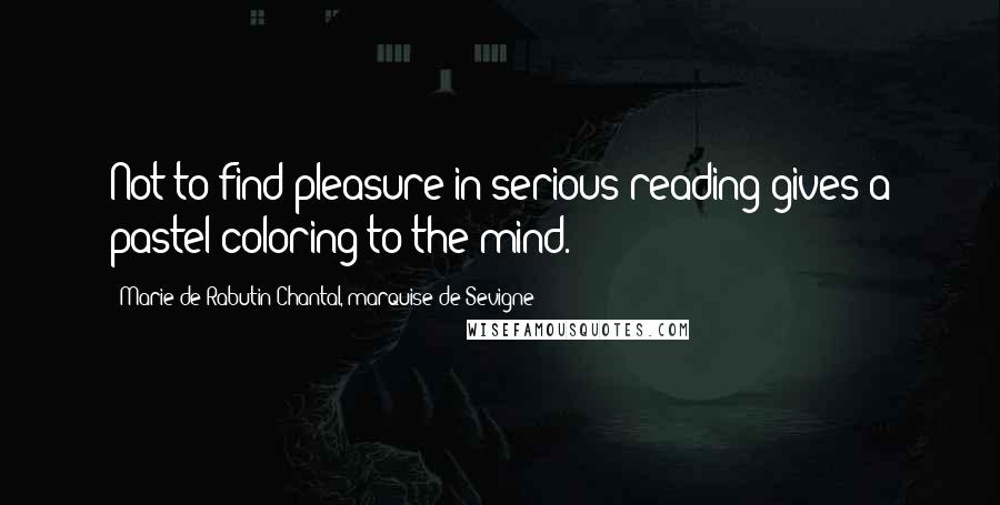 Marie De Rabutin-Chantal, Marquise De Sevigne Quotes: Not to find pleasure in serious reading gives a pastel coloring to the mind.