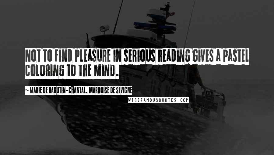 Marie De Rabutin-Chantal, Marquise De Sevigne Quotes: Not to find pleasure in serious reading gives a pastel coloring to the mind.