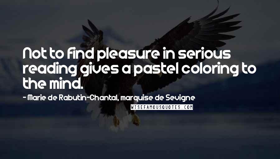 Marie De Rabutin-Chantal, Marquise De Sevigne Quotes: Not to find pleasure in serious reading gives a pastel coloring to the mind.