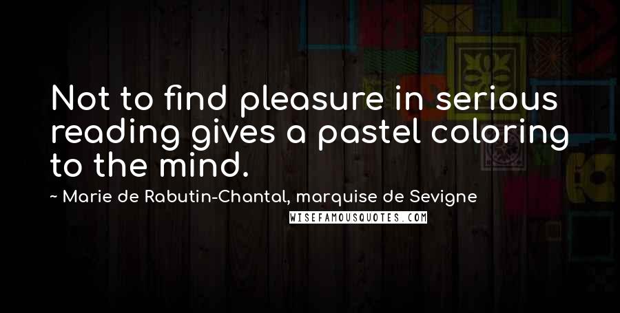 Marie De Rabutin-Chantal, Marquise De Sevigne Quotes: Not to find pleasure in serious reading gives a pastel coloring to the mind.