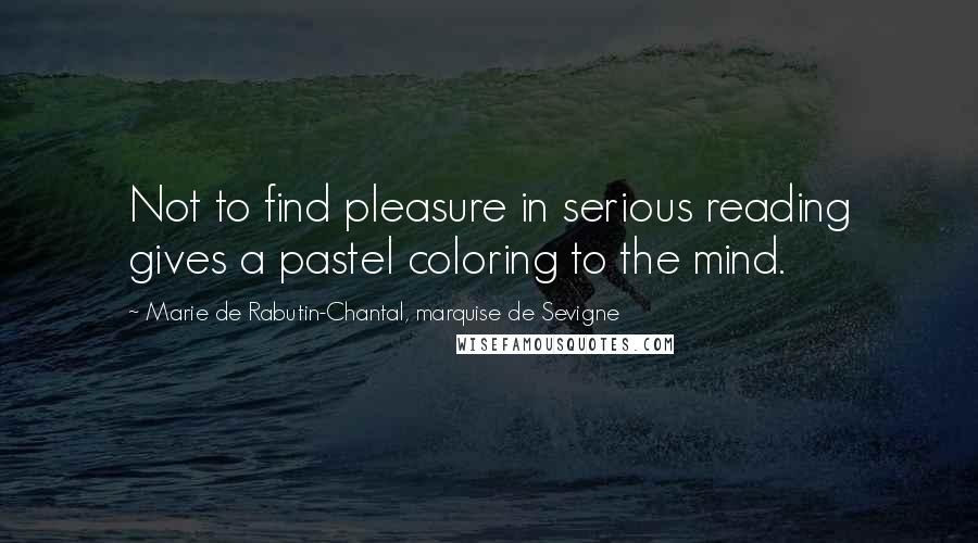 Marie De Rabutin-Chantal, Marquise De Sevigne Quotes: Not to find pleasure in serious reading gives a pastel coloring to the mind.