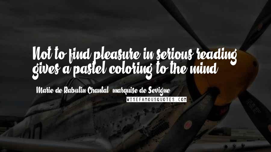 Marie De Rabutin-Chantal, Marquise De Sevigne Quotes: Not to find pleasure in serious reading gives a pastel coloring to the mind.