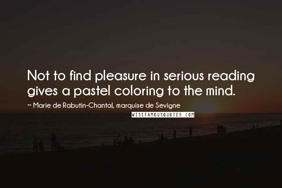 Marie De Rabutin-Chantal, Marquise De Sevigne Quotes: Not to find pleasure in serious reading gives a pastel coloring to the mind.