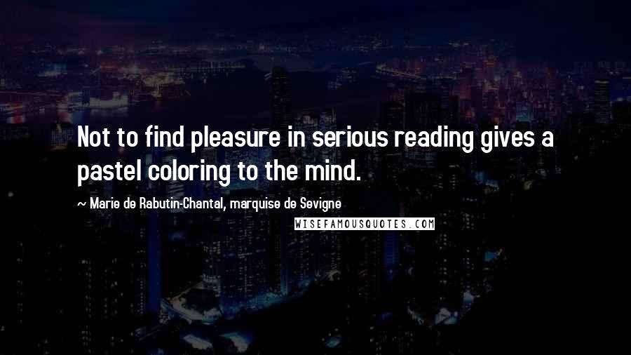 Marie De Rabutin-Chantal, Marquise De Sevigne Quotes: Not to find pleasure in serious reading gives a pastel coloring to the mind.