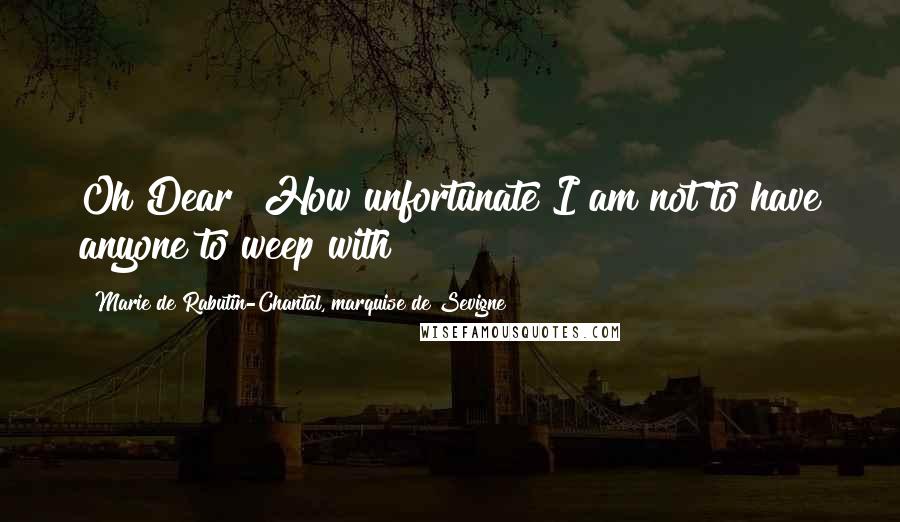 Marie De Rabutin-Chantal, Marquise De Sevigne Quotes: Oh Dear! How unfortunate I am not to have anyone to weep with!