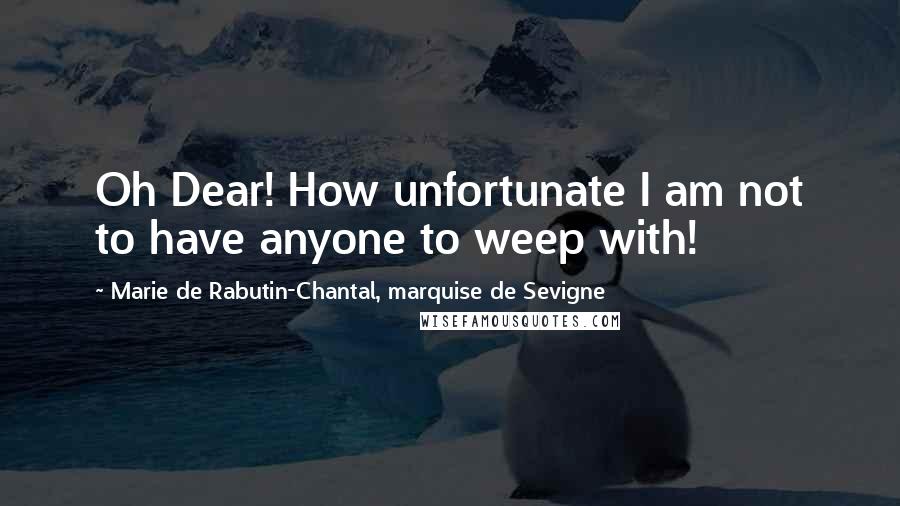 Marie De Rabutin-Chantal, Marquise De Sevigne Quotes: Oh Dear! How unfortunate I am not to have anyone to weep with!