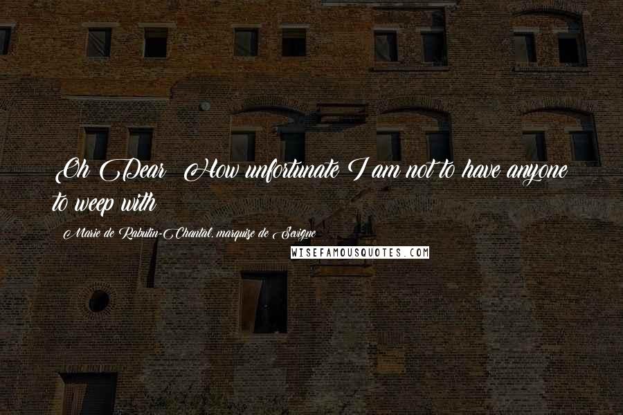 Marie De Rabutin-Chantal, Marquise De Sevigne Quotes: Oh Dear! How unfortunate I am not to have anyone to weep with!