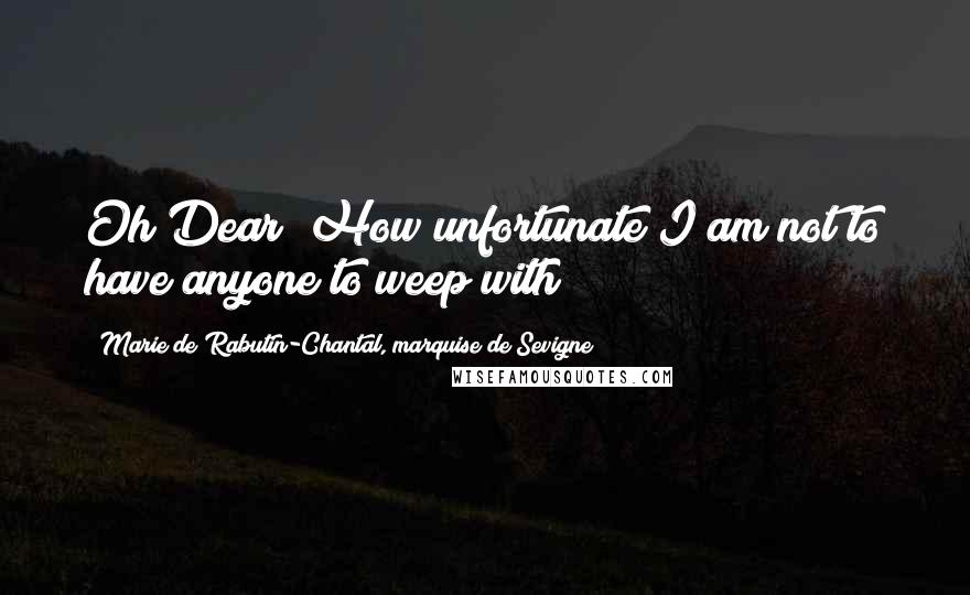 Marie De Rabutin-Chantal, Marquise De Sevigne Quotes: Oh Dear! How unfortunate I am not to have anyone to weep with!