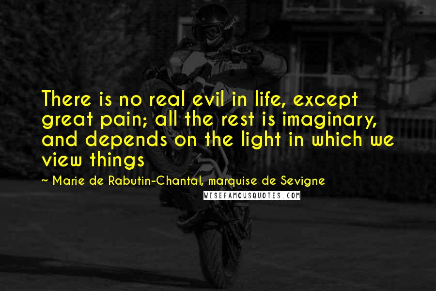Marie De Rabutin-Chantal, Marquise De Sevigne Quotes: There is no real evil in life, except great pain; all the rest is imaginary, and depends on the light in which we view things