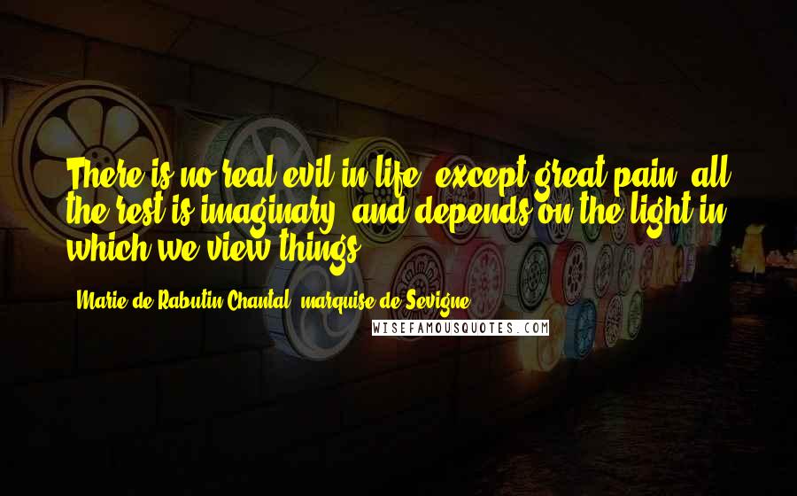 Marie De Rabutin-Chantal, Marquise De Sevigne Quotes: There is no real evil in life, except great pain; all the rest is imaginary, and depends on the light in which we view things