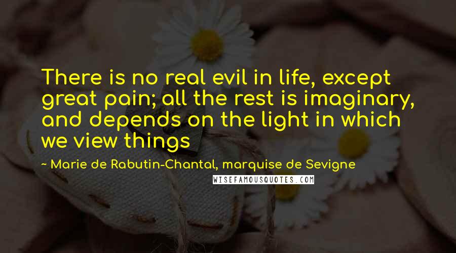 Marie De Rabutin-Chantal, Marquise De Sevigne Quotes: There is no real evil in life, except great pain; all the rest is imaginary, and depends on the light in which we view things