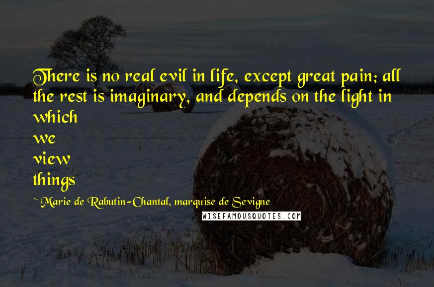 Marie De Rabutin-Chantal, Marquise De Sevigne Quotes: There is no real evil in life, except great pain; all the rest is imaginary, and depends on the light in which we view things