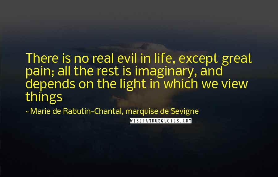 Marie De Rabutin-Chantal, Marquise De Sevigne Quotes: There is no real evil in life, except great pain; all the rest is imaginary, and depends on the light in which we view things