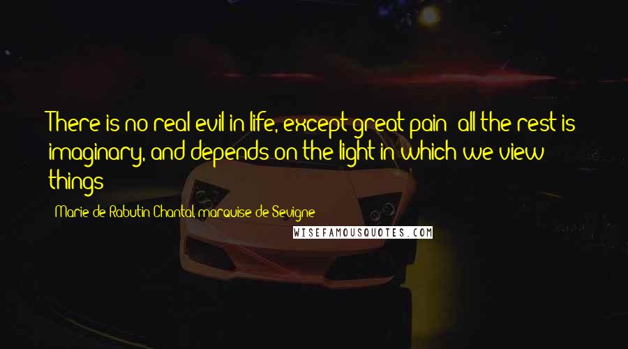 Marie De Rabutin-Chantal, Marquise De Sevigne Quotes: There is no real evil in life, except great pain; all the rest is imaginary, and depends on the light in which we view things