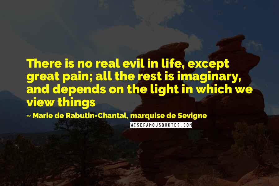 Marie De Rabutin-Chantal, Marquise De Sevigne Quotes: There is no real evil in life, except great pain; all the rest is imaginary, and depends on the light in which we view things