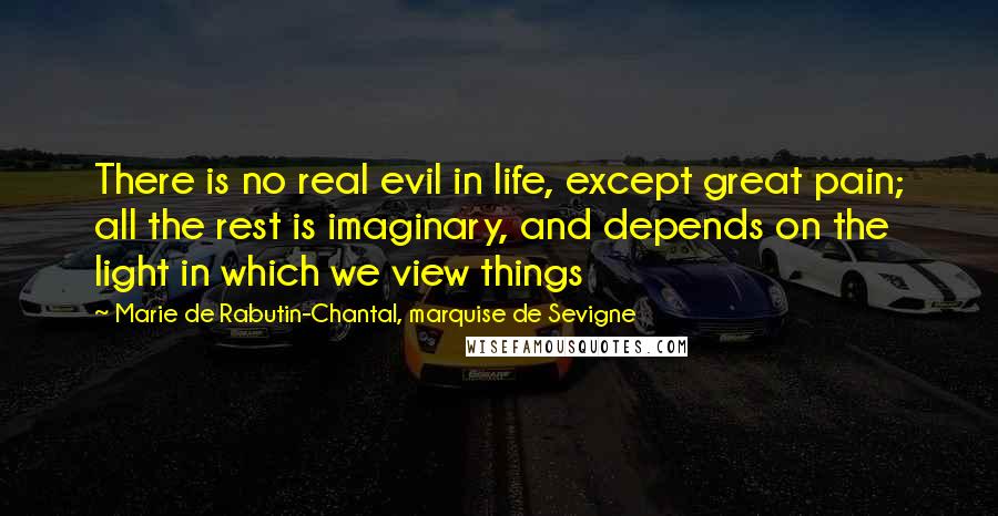 Marie De Rabutin-Chantal, Marquise De Sevigne Quotes: There is no real evil in life, except great pain; all the rest is imaginary, and depends on the light in which we view things