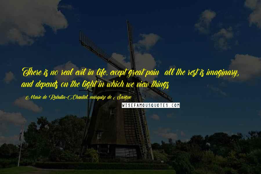 Marie De Rabutin-Chantal, Marquise De Sevigne Quotes: There is no real evil in life, except great pain; all the rest is imaginary, and depends on the light in which we view things