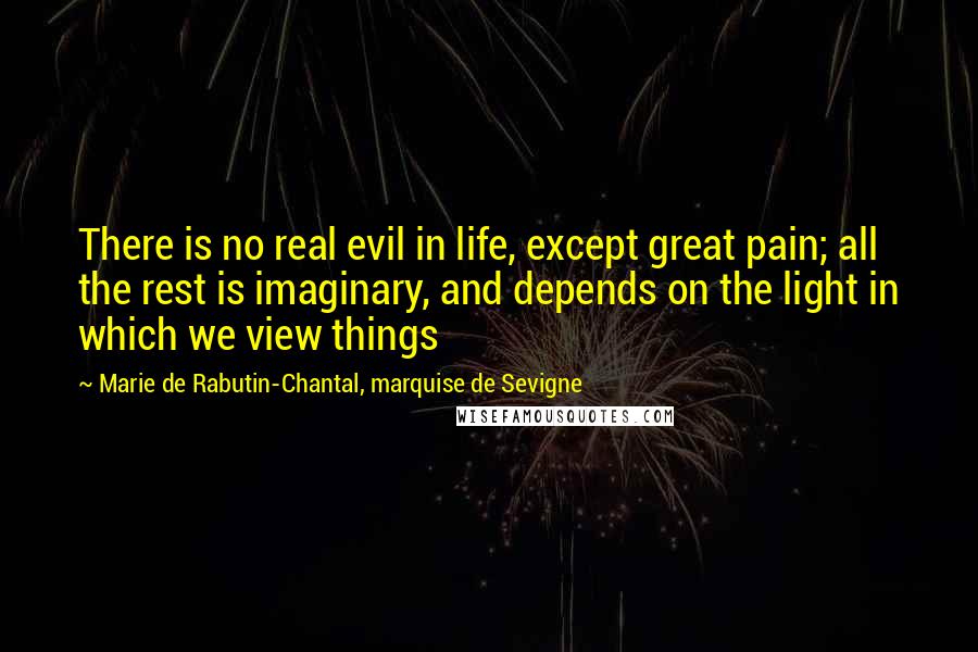 Marie De Rabutin-Chantal, Marquise De Sevigne Quotes: There is no real evil in life, except great pain; all the rest is imaginary, and depends on the light in which we view things