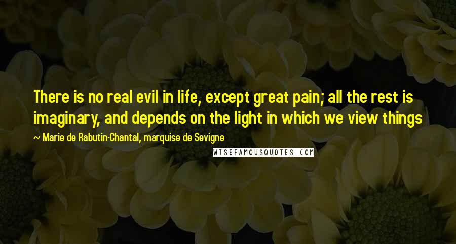 Marie De Rabutin-Chantal, Marquise De Sevigne Quotes: There is no real evil in life, except great pain; all the rest is imaginary, and depends on the light in which we view things