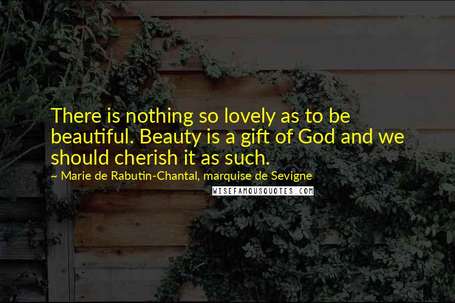 Marie De Rabutin-Chantal, Marquise De Sevigne Quotes: There is nothing so lovely as to be beautiful. Beauty is a gift of God and we should cherish it as such.