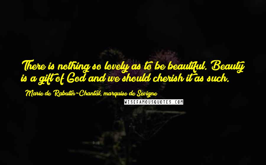 Marie De Rabutin-Chantal, Marquise De Sevigne Quotes: There is nothing so lovely as to be beautiful. Beauty is a gift of God and we should cherish it as such.